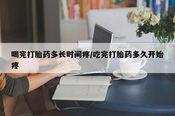 正品打胎药私人微信喝完打胎药多长时间疼/吃完打胎药多久开始疼