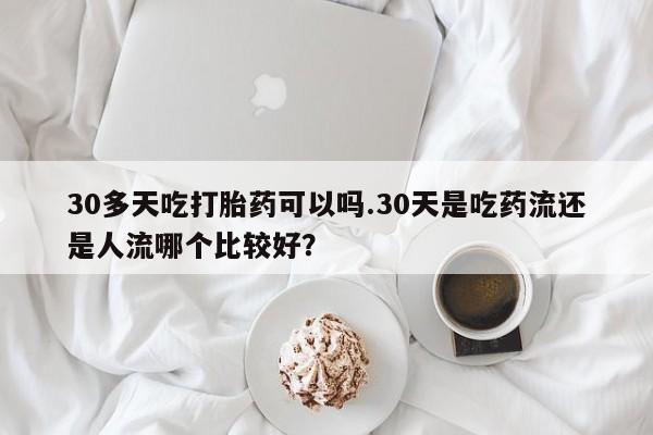 正品打胎药私人微信30多天吃打胎药可以吗.30天是吃药流还是人流哪个比较好?