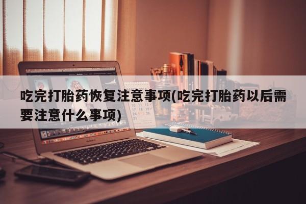 正品打胎药私人微信吃完打胎药恢复注意事项(吃完打胎药以后需要注意什么事项)