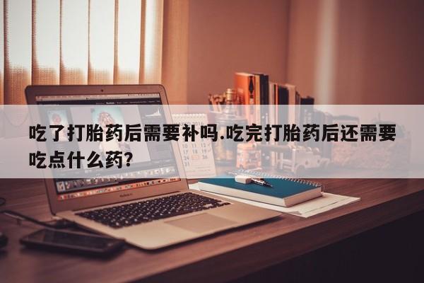 正品打胎药私人微信吃了打胎药后需要补吗.吃完打胎药后还需要吃点什么药？