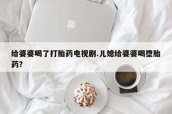 正品打胎药私人微信给婆婆喝了打胎药电视剧.儿媳给婆婆喝堕胎药？