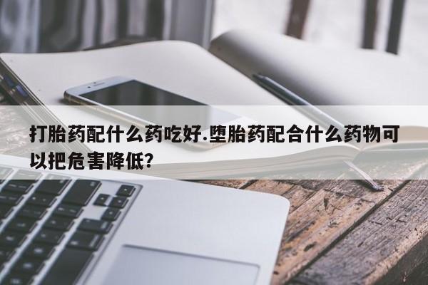 正品打胎药私人微信打胎药配什么药吃好.堕胎药配合什么药物可以把危害降低？
