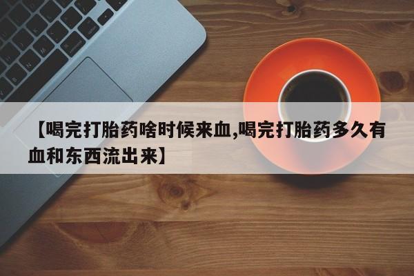 正品打胎药私人微信【喝完打胎药啥时候来血,喝完打胎药多久有血和东西流出来】