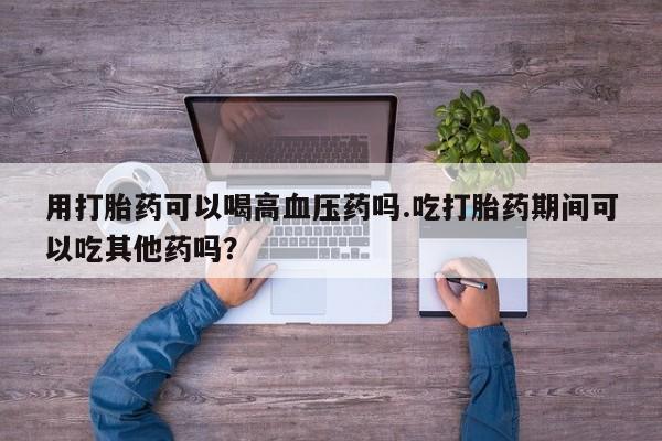 正品打胎药私人微信用打胎药可以喝高血压药吗.吃打胎药期间可以吃其他药吗？