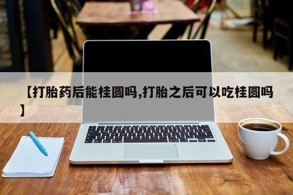 正品打胎药私人微信【打胎药后能桂圆吗,打胎之后可以吃桂圆吗】