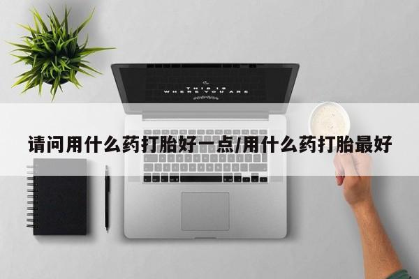 正品打胎药私人微信请问用什么药打胎好一点/用什么药打胎最好