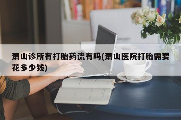 正品打胎药私人微信萧山诊所有打胎药流有吗(萧山医院打胎需要花多少钱)