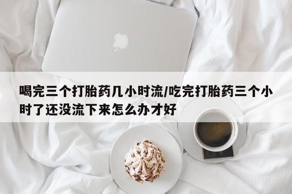 正品打胎药私人微信喝完三个打胎药几小时流/吃完打胎药三个小时了还没流下来怎么办才好