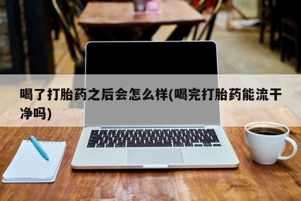 正品打胎药私人微信喝了打胎药之后会怎么样(喝完打胎药能流干净吗)