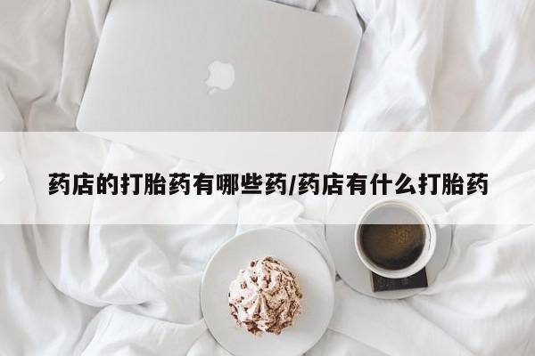 正品打胎药私人微信药店的打胎药有哪些药/药店有什么打胎药
