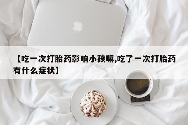 正品打胎药私人微信【吃一次打胎药影响小孩嘛,吃了一次打胎药有什么症状】