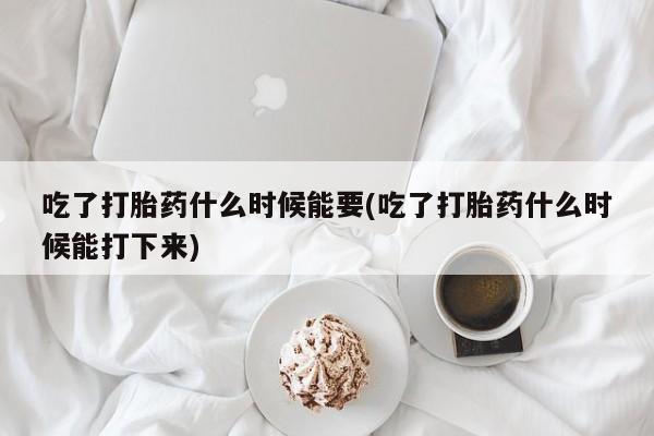 正品打胎药私人微信吃了打胎药什么时候能要(吃了打胎药什么时候能打下来)