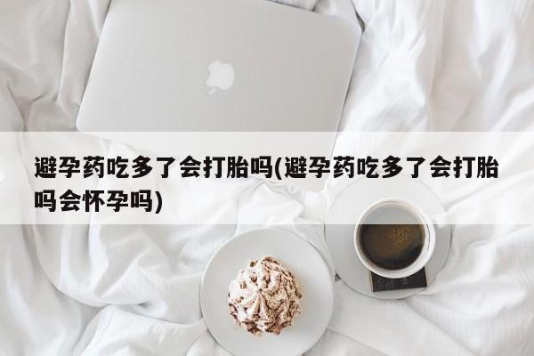 正品打胎药私人微信避孕药吃多了会打胎吗(避孕药吃多了会打胎吗会怀孕吗)
