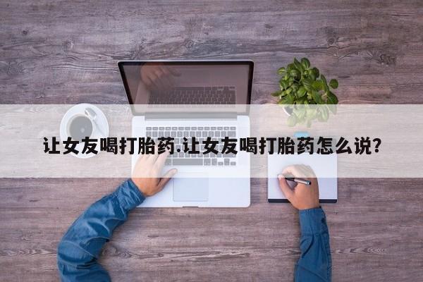 正品打胎药私人微信让女友喝打胎药.让女友喝打胎药怎么说？