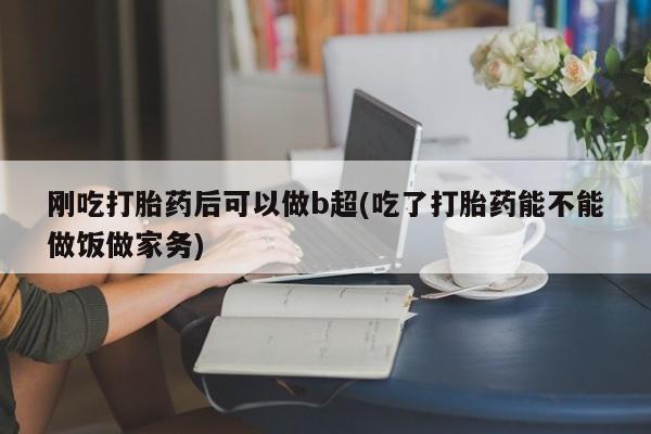 正品打胎药私人微信刚吃打胎药后可以做b超(吃了打胎药能不能做饭做家务)