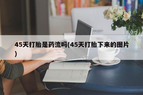 正品打胎药私人微信45天打胎是药流吗(45天打胎下来的图片)