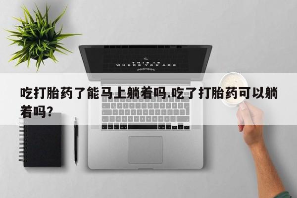 正品打胎药私人微信吃打胎药了能马上躺着吗.吃了打胎药可以躺着吗？