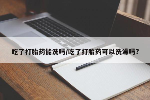 正品打胎药私人微信吃了打胎药能洗吗/吃了打胎药可以洗澡吗?