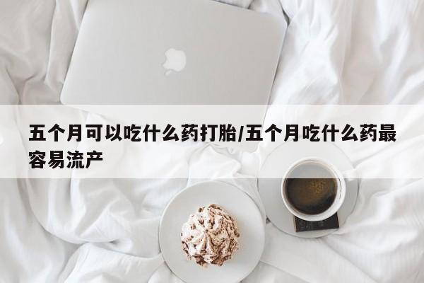 正品打胎药私人微信五个月可以吃什么药打胎/五个月吃什么药最容易流产