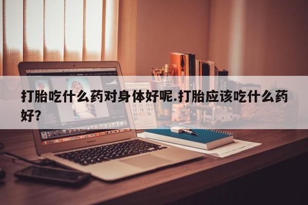 正品打胎药私人微信打胎吃什么药对身体好呢.打胎应该吃什么药好？