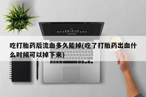 正品打胎药私人微信吃打胎药后流血多久能掉(吃了打胎药出血什么时候可以掉下来)