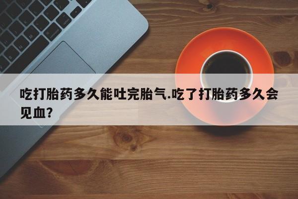 正品打胎药私人微信吃打胎药多久能吐完胎气.吃了打胎药多久会见血？