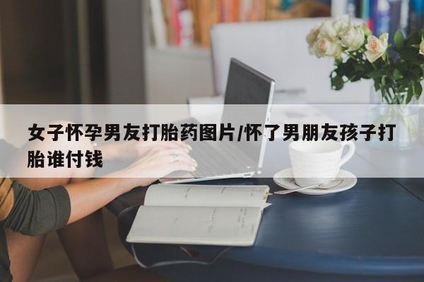 正品打胎药私人微信女子怀孕男友打胎药图片/怀了男朋友孩子打胎谁付钱