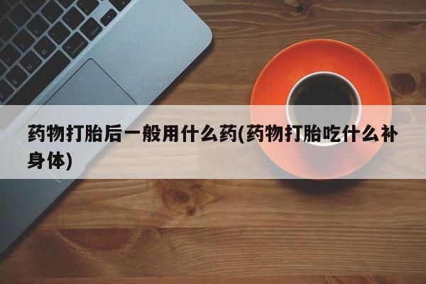 正品打胎药私人微信药物打胎后一般用什么药(药物打胎吃什么补身体)