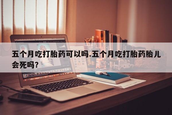 正品打胎药私人微信五个月吃打胎药可以吗.五个月吃打胎药胎儿会死吗?