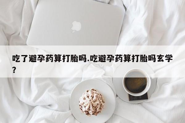 正品打胎药私人微信吃了避孕药算打胎吗.吃避孕药算打胎吗玄学?