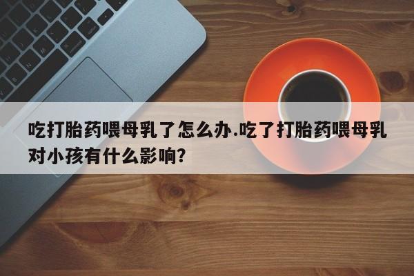 正品打胎药私人微信吃打胎药喂母乳了怎么办.吃了打胎药喂母乳对小孩有什么影响？