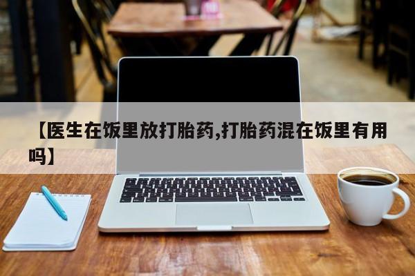 正品打胎药私人微信【医生在饭里放打胎药,打胎药混在饭里有用吗】