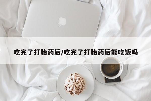 正品打胎药私人微信吃完了打胎药后/吃完了打胎药后能吃饭吗