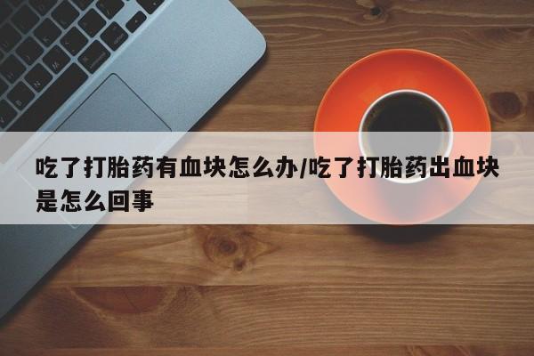 正品打胎药私人微信吃了打胎药有血块怎么办/吃了打胎药出血块是怎么回事