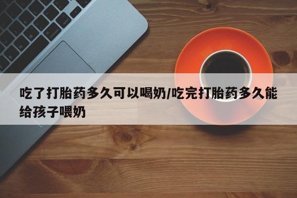 正品打胎药私人微信吃了打胎药多久可以喝奶/吃完打胎药多久能给孩子喂奶