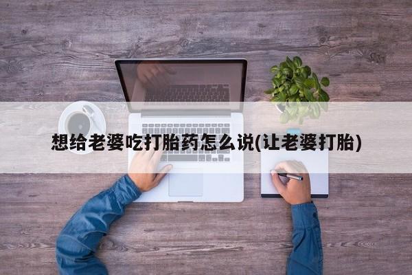 正品打胎药私人微信想给老婆吃打胎药怎么说(让老婆打胎)