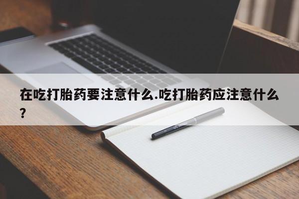 正品打胎药私人微信在吃打胎药要注意什么.吃打胎药应注意什么?