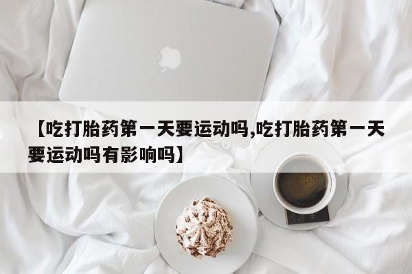 正品打胎药私人微信【吃打胎药第一天要运动吗,吃打胎药第一天要运动吗有影响吗】