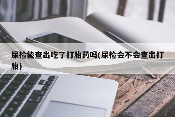 正品打胎药私人微信尿检能查出吃了打胎药吗(尿检会不会查出打胎)