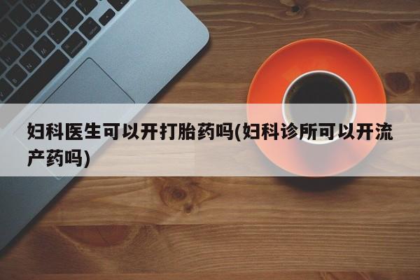 正品打胎药私人微信妇科医生可以开打胎药吗(妇科诊所可以开流产药吗)