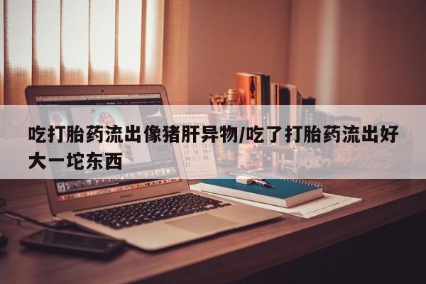 正品打胎药私人微信吃打胎药流出像猪肝异物/吃了打胎药流出好大一坨东西