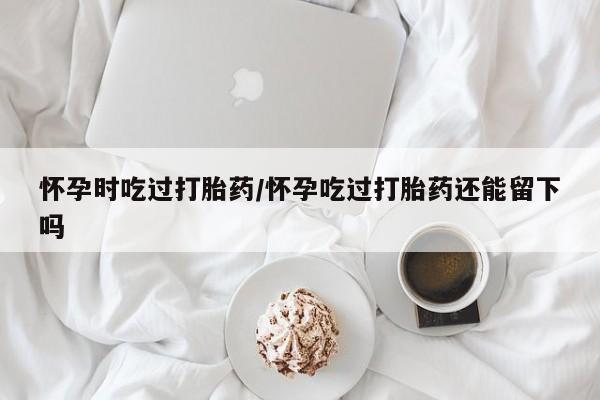 正品打胎药私人微信怀孕时吃过打胎药/怀孕吃过打胎药还能留下吗