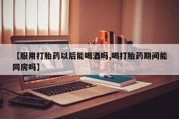正品打胎药私人微信【服用打胎药以后能喝酒吗,喝打胎药期间能同房吗】