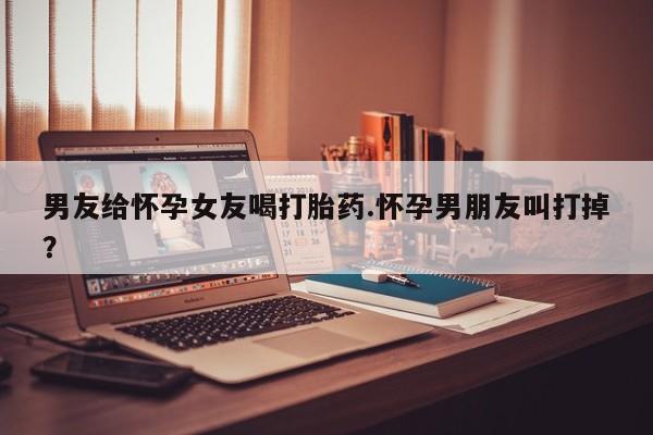 正品打胎药私人微信男友给怀孕女友喝打胎药.怀孕男朋友叫打掉?
