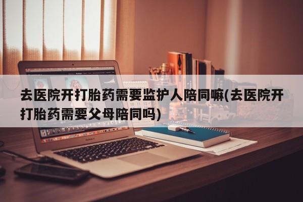正品打胎药私人微信去医院开打胎药需要监护人陪同嘛(去医院开打胎药需要父母陪同吗)