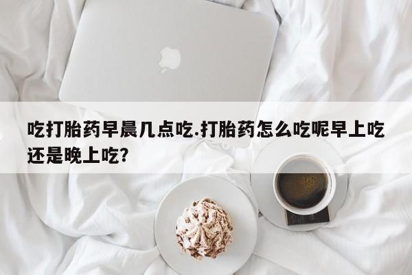 正品打胎药私人微信吃打胎药早晨几点吃.打胎药怎么吃呢早上吃还是晚上吃？