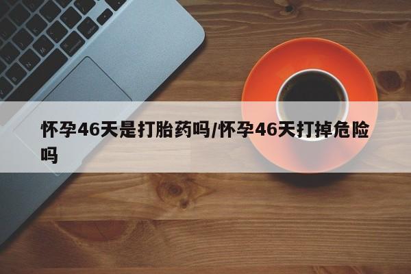 正品打胎药私人微信怀孕46天是打胎药吗/怀孕46天打掉危险吗