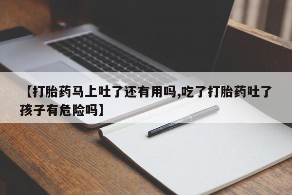 正品打胎药私人微信【打胎药马上吐了还有用吗,吃了打胎药吐了孩子有危险吗】