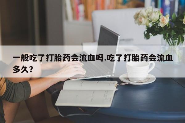 正品打胎药私人微信一般吃了打胎药会流血吗.吃了打胎药会流血多久?