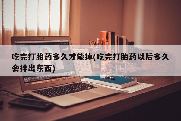 正品打胎药私人微信吃完打胎药多久才能掉(吃完打胎药以后多久会排出东西)